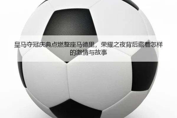 皇马夺冠庆典点燃整座马德里，荣耀之夜背后藏着怎样的激情与故事